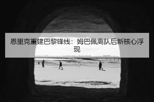 恩里克重建巴黎锋线：姆巴佩离队后新核心浮现