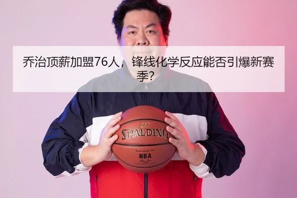 乔治顶薪加盟76人，锋线化学反应能否引爆新赛季？