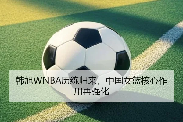 韩旭WNBA历练归来，中国女篮核心作用再强化